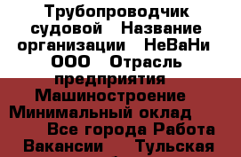 Трубопроводчик судовой › Название организации ­ НеВаНи, ООО › Отрасль предприятия ­ Машиностроение › Минимальный оклад ­ 70 000 - Все города Работа » Вакансии   . Тульская обл.